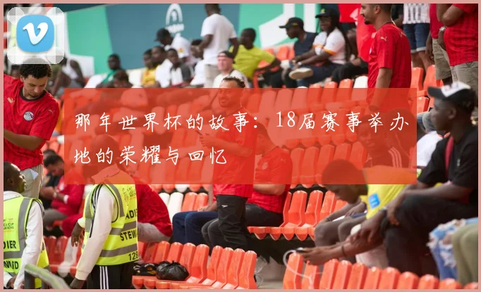 那年世界杯的故事：18届赛事举办地的荣耀与回忆