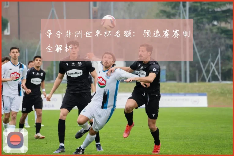 争夺非洲世界杯名额:预选赛赛制全解析