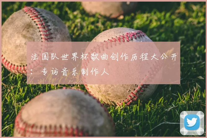 法国队世界杯歌曲创作历程大公开：专访音乐制作人