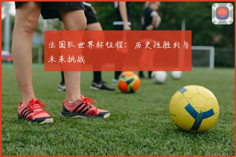 法国队世界杯征程：历史性胜利与未来挑战