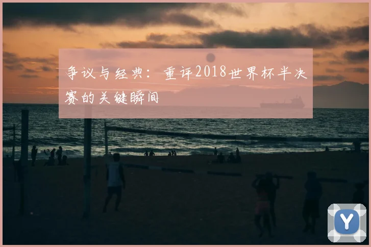 争议与经典：重评2018世界杯半决赛的关键瞬间
